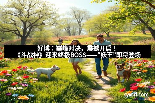 好博：巅峰对决，震撼开启！《斗战神》迎来终极BOSS——“妖王”即将登场