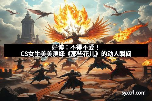 好博：不得不爱！CS女生美美演绎《那些花儿》的动人瞬间
